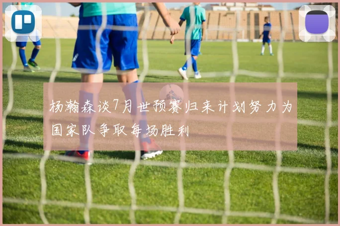 杨瀚森谈7月世预赛归来计划努力为国家队争取每场胜利